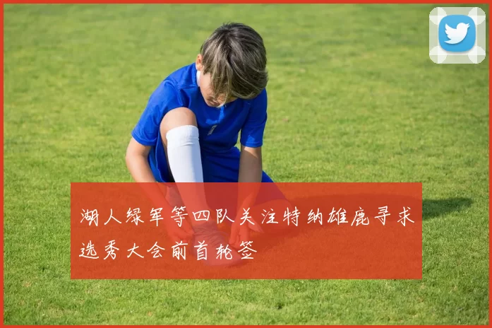 湖人绿军等四队关注特纳雄鹿寻求选秀大会前首轮签