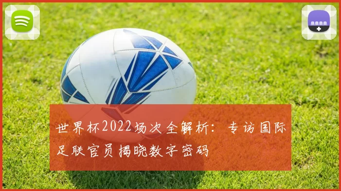 世界杯2022场次全解析：专访国际足联官员揭晓数字密码