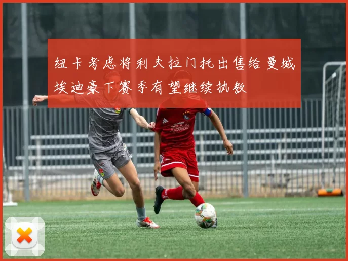 纽卡考虑将利夫拉门托出售给曼城埃迪豪下赛季有望继续执教