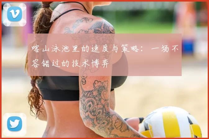 喀山泳池里的速度与策略：一场不容错过的技术博弈
