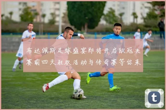 布达佩斯足球盛宴即将开启欧冠决赛前四天狂欢活动与传奇赛等你来参与