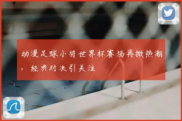 动漫足球小将世界杯赛场再掀热潮，经典对决引关注