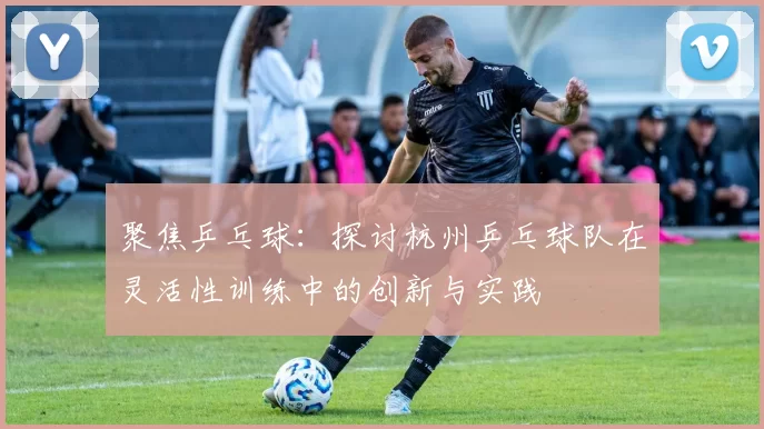 聚焦乒乓球:探讨杭州乒乓球队在灵活性训练中的创新与实践