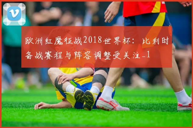 欧洲红魔征战2018世界杯:比利时备战赛程与阵容调整受关注_1