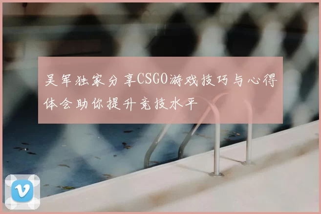 吴军独家分享CSGO游戏技巧与心得体会助你提升竞技水平