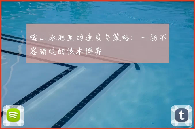 喀山泳池里的速度与策略：一场不容错过的技术博弈